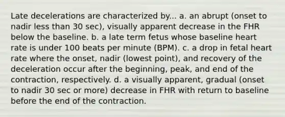 Late decelerations are characterized by... a. an abrupt (onset to nadir less than 30 sec), visually apparent decrease in the FHR below the baseline. b. a late term fetus whose baseline heart rate is under 100 beats per minute (BPM). c. a drop in fetal heart rate where the onset, nadir (lowest point), and recovery of the deceleration occur after the beginning, peak, and end of the contraction, respectively. d. a visually apparent, gradual (onset to nadir 30 sec or more) decrease in FHR with return to baseline before the end of the contraction.