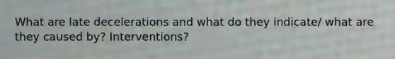 What are late decelerations and what do they indicate/ what are they caused by? Interventions?