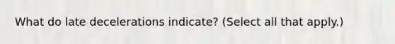 What do late decelerations indicate? (Select all that apply.)