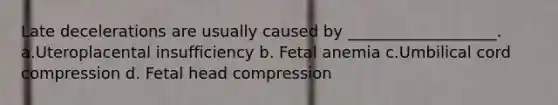 Late decelerations are usually caused by ___________________. a.Uteroplacental insufficiency b. Fetal anemia c.Umbilical cord compression d. Fetal head compression