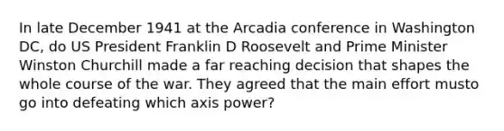 In late December 1941 at the Arcadia conference in Washington DC, do US President Franklin D Roosevelt and Prime Minister Winston Churchill made a far reaching decision that shapes the whole course of the war. They agreed that the main effort musto go into defeating which axis power?