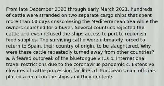 From late December 2020 through early March 2021, hundreds of cattle were stranded on two separate cargo ships that spent more than 60 days crisscrossing the Mediterranean Sea while the owners searched for a buyer. Several countries rejected the cattle and even refused the ships access to port to replenish feed supplies. The surviving cattle were ultimately forced to return to Spain, their country of origin, to be slaughtered. Why were these cattle repeatedly turned away from other countries? a. A feared outbreak of the bluetongue virus b. International travel restrictions due to the coronavirus pandemic c. Extensive closures of cattle processing facilities d. European Union officials placed a recall on the ships and their contents