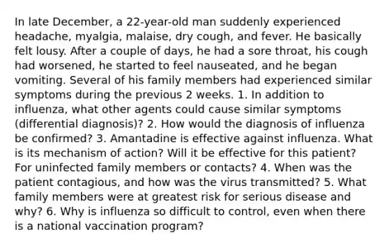 In late December, a 22-year-old man suddenly experienced headache, myalgia, malaise, dry cough, and fever. He basically felt lousy. After a couple of days, he had a sore throat, his cough had worsened, he started to feel nauseated, and he began vomiting. Several of his family members had experienced similar symptoms during the previous 2 weeks. 1. In addition to influenza, what other agents could cause similar symptoms (differential diagnosis)? 2. How would the diagnosis of influenza be confirmed? 3. Amantadine is effective against influenza. What is its mechanism of action? Will it be effective for this patient? For uninfected family members or contacts? 4. When was the patient contagious, and how was the virus transmitted? 5. What family members were at greatest risk for serious disease and why? 6. Why is influenza so difficult to control, even when there is a national vaccination program?