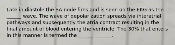 Late in diastole the SA node fires and is seen on the EKG as the ______ wave. The wave of depolarization spreads via interatrial pathways and subsequently the atria contract resulting in the final amount of blood entering the ventricle. The 30% that enters in this manner is termed the ______ _______.