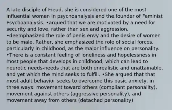 A late disciple of Freud, she is considered one of the most influential women in psychoanalysis and the founder of Feminist Psychoanalysis. •argued that we are motivated by a need for security and love, rather than sex and aggression. •deemphasized the role of penis envy and the desire of women to be male. Rather, she emphasized the role of social forces, particularly in childhood, as the major influence on personality. •There is a constant feeling of loneliness and hopelessness in most people that develops in childhood, which can lead to neurotic needs-needs that are both unrealistic and unattainable, and yet which the mind seeks to fulfill. •She argued that that most adult behavior seeks to overcome this basic anxiety, in three ways: movement toward others (compliant personality), movement against others (aggressive personality), and movement away from others (detached personality)