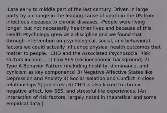 -Late early to middle part of the last century. Driven in large party by a change in the leading cause of death in the US from infectious diseases to chronic diseases. -People were living longer, but not necessarily healthier lives and because of this, Health Psychology grew as a discipline and we found that through intervention on psychological, social, and behavioral factors we could actually influence physical health outcomes that matter to people. -CHD and the Associated Psychosocial Risk Factors include... 1) Low SES (socioeconomic background) 2) Type A Behavior Pattern (including hostility, dominance, and cynicism as key components) 3) Negative Affective States like Depression and Anxiety 4) Social Isolation and Conflict in close relationships 5) Job stress 6) CHD is also linked to chronic negative affect, low SES, and stressful life experiences. [An interaction of risk factors, largely noted in theoretical and some empirical data.]