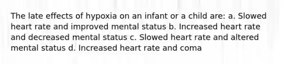 The late effects of hypoxia on an infant or a child are: a. Slowed heart rate and improved mental status b. Increased heart rate and decreased mental status c. Slowed heart rate and altered mental status d. Increased heart rate and coma