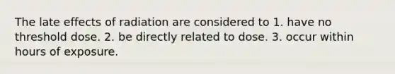 The late effects of radiation are considered to 1. have no threshold dose. 2. be directly related to dose. 3. occur within hours of exposure.