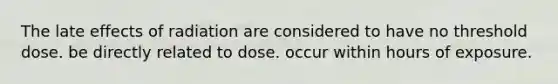 The late effects of radiation are considered to have no threshold dose. be directly related to dose. occur within hours of exposure.