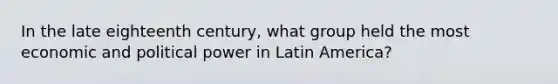 In the late eighteenth century, what group held the most economic and political power in Latin America?