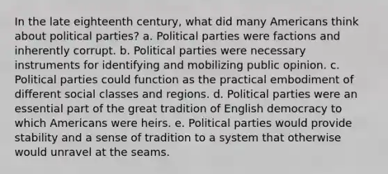 In the late eighteenth century, what did many Americans think about political parties? a. Political parties were factions and inherently corrupt. b. Political parties were necessary instruments for identifying and mobilizing public opinion. c. Political parties could function as the practical embodiment of different social classes and regions. d. Political parties were an essential part of the great tradition of English democracy to which Americans were heirs. e. Political parties would provide stability and a sense of tradition to a system that otherwise would unravel at the seams.