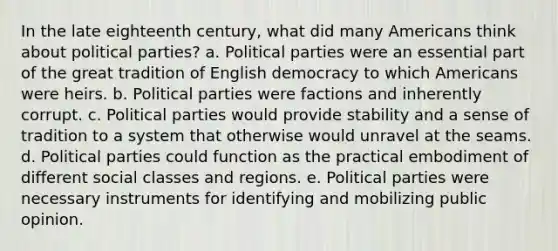 In the late eighteenth century, what did many Americans think about political parties? a. Political parties were an essential part of the great tradition of English democracy to which Americans were heirs. b. Political parties were factions and inherently corrupt. c. Political parties would provide stability and a sense of tradition to a system that otherwise would unravel at the seams. d. Political parties could function as the practical embodiment of different social classes and regions. e. Political parties were necessary instruments for identifying and mobilizing public opinion.