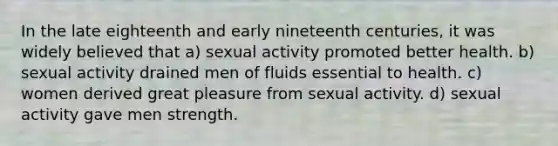 In the late eighteenth and early nineteenth centuries, it was widely believed that a) sexual activity promoted better health. b) sexual activity drained men of fluids essential to health. c) women derived great pleasure from sexual activity. d) sexual activity gave men strength.