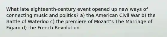 What late eighteenth-century event opened up new ways of connecting music and politics? a) the American Civil War b) the Battle of Waterloo c) the premiere of Mozart's The Marriage of Figaro d) the French Revolution