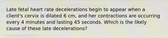 Late fetal heart rate decelerations begin to appear when a client's cervix is dilated 6 cm, and her contractions are occurring every 4 minutes and lasting 45 seconds. Which is the likely cause of these late decelerations?