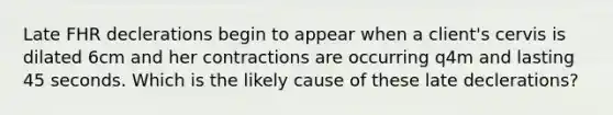 Late FHR declerations begin to appear when a client's cervis is dilated 6cm and her contractions are occurring q4m and lasting 45 seconds. Which is the likely cause of these late declerations?
