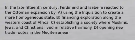 In the late fifteenth century, Ferdinand and Isabella reacted to the Ottoman expansion by: A) using the Inquisition to create a more homogeneous state. B) financing exploration along the western coast of Africa. C) establishing a society where Muslims, Jews, and Christians lived in relative harmony. D) opening new trade routes in the Mediterranean.