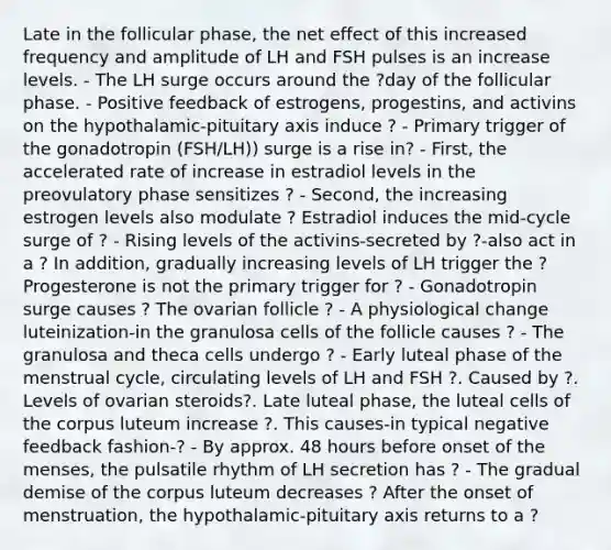 Late in the follicular phase, the net effect of this increased frequency and amplitude of LH and FSH pulses is an increase levels. - The LH surge occurs around the ?day of the follicular phase. - Positive feedback of estrogens, progestins, and activins on the hypothalamic-pituitary axis induce ? - Primary trigger of the gonadotropin (FSH/LH)) surge is a rise in? - First, the accelerated rate of increase in estradiol levels in the preovulatory phase sensitizes ? - Second, the increasing estrogen levels also modulate ? Estradiol induces the mid-cycle surge of ? - Rising levels of the activins-secreted by ?-also act in a ? In addition, gradually increasing levels of LH trigger the ? Progesterone is not the primary trigger for ? - Gonadotropin surge causes ? The ovarian follicle ? - A physiological change luteinization-in the granulosa cells of the follicle causes ? - The granulosa and theca cells undergo ? - Early luteal phase of the menstrual cycle, circulating levels of LH and FSH ?. Caused by ?. Levels of ovarian steroids?. Late luteal phase, the luteal cells of the corpus luteum increase ?. This causes-in typical negative feedback fashion-? - By approx. 48 hours before onset of the menses, the pulsatile rhythm of LH secretion has ? - The gradual demise of the corpus luteum decreases ? After the onset of menstruation, the hypothalamic-pituitary axis returns to a ?