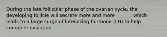 During the late follicular phase of the ovarian cycle, the developing follicle will secrete more and more ______, which leads to a large surge of luteinizing hormone (LH) to help complete ovulation.