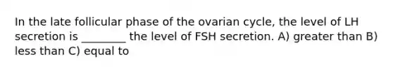 In the late follicular phase of the ovarian cycle, the level of LH secretion is ________ the level of FSH secretion. A) greater than B) less than C) equal to