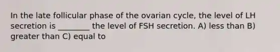 In the late follicular phase of the ovarian cycle, the level of LH secretion is ________ the level of FSH secretion. A) less than B) greater than C) equal to