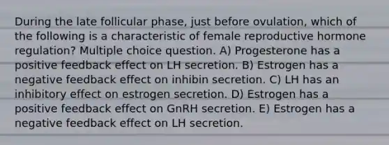 During the late follicular phase, just before ovulation, which of the following is a characteristic of female reproductive hormone regulation? Multiple choice question. A) Progesterone has a positive feedback effect on LH secretion. B) Estrogen has a negative feedback effect on inhibin secretion. C) LH has an inhibitory effect on estrogen secretion. D) Estrogen has a positive feedback effect on GnRH secretion. E) Estrogen has a negative feedback effect on LH secretion.