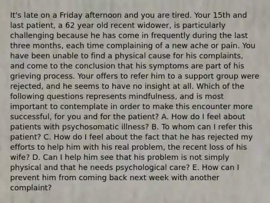 It's late on a Friday afternoon and you are tired. Your 15th and last patient, a 62 year old recent widower, is particularly challenging because he has come in frequently during the last three months, each time complaining of a new ache or pain. You have been unable to find a physical cause for his complaints, and come to the conclusion that his symptoms are part of his grieving process. Your offers to refer him to a support group were rejected, and he seems to have no insight at all. Which of the following questions represents mindfulness, and is most important to contemplate in order to make this encounter more successful, for you and for the patient? A. How do I feel about patients with psychosomatic illness? B. To whom can I refer this patient? C. How do I feel about the fact that he has rejected my efforts to help him with his real problem, the recent loss of his wife? D. Can I help him see that his problem is not simply physical and that he needs psychological care? E. How can I prevent him from coming back next week with another complaint?