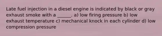 Late fuel injection in a diesel engine is indicated by black or gray exhaust smoke with a ______. a) low firing pressure b) low exhaust temperature c) mechanical knock in each cylinder d) low compression pressure