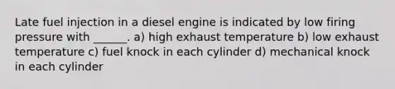 Late fuel injection in a diesel engine is indicated by low firing pressure with ______. a) high exhaust temperature b) low exhaust temperature c) fuel knock in each cylinder d) mechanical knock in each cylinder