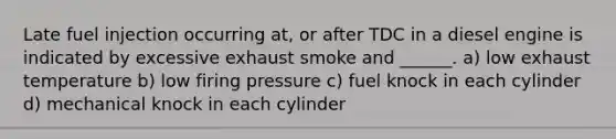 Late fuel injection occurring at, or after TDC in a diesel engine is indicated by excessive exhaust smoke and ______. a) low exhaust temperature b) low firing pressure c) fuel knock in each cylinder d) mechanical knock in each cylinder