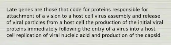 Late genes are those that code for proteins responsible for attachment of a vision to a host cell virus assembly and release of viral particles from a host cell the production of the initial viral proteins immediately following the entry of a virus into a host cell replication of viral nucleic acid and production of the capsid