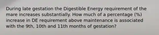 During late gestation the Digestible Energy requirement of the mare increases substantially. How much of a percentage (%) increase in DE requirement above maintenance is associated with the 9th, 10th and 11th months of gestation?