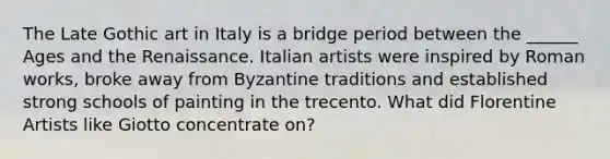 The Late Gothic art in Italy is a bridge period between the ______ Ages and the Renaissance. Italian artists were inspired by Roman works, broke away from Byzantine traditions and established strong schools of painting in the trecento. What did Florentine Artists like Giotto concentrate on?