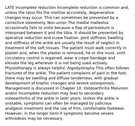 LATE Incomplete reduction Incomplete reduction is common and, unless the talus fits the mortise accurately, degenerative changes may occur. This can sometimes be prevented by a corrective osteotomy. Non-union The medial malleolus occasionally fails to unite because a flap of periosteum is interposed between it and the tibia. It should be prevented by operative reduction and screw fixation. Joint stiffness Swelling and stiffness of the ankle are usually the result of neglect in treatment of the soft tissues. The patient must walk correctly in plaster and, when the plaster is removed, he or she must, until circulatory control is regained, wear a crepe bandage and elevate the leg whenever it is not being used actively. Physiotherapy is always helpful. Algodystrophy This often follows fractures of the ankle. The patient complains of pain in the foot; there may be swelling and diffuse tenderness, with gradual development of trophic changes and severe osteoporosis. Management is discussed in Chapter 10. Osteoarthritis Malunion and/or incomplete reduction may lead to secondary osteoarthritis of the ankle in later years. Unless the ankle is unstable, symptoms can often be managed by judicious analgesic treatment and the use of firm, comfortable footwear. However, in the longer term if symptoms become severe arthrodesis may be necessary.