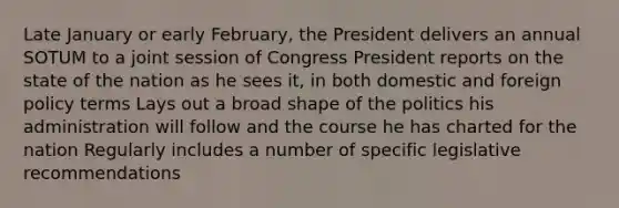 Late January or early February, the President delivers an annual SOTUM to a joint session of Congress President reports on the state of the nation as he sees it, in both domestic and foreign policy terms Lays out a broad shape of the politics his administration will follow and the course he has charted for the nation Regularly includes a number of specific legislative recommendations