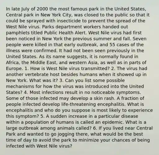 In late July of 2000 the most famous park in the United States, Central park in New York City, was closed to the public so that it could be sprayed with insecticide to prevent the spread of the West Nile virus. Parks department workers handed out pamphlets titled Public Health Alert. West Nile virus had first been noticed in New York the previous summer and fall. Seven people were killed in that early outbreak, and 55 cases of the illness were confirmed. It had not been seen previously in the United States. As its name suggests, it is normally found in Africa, the Middle East, and western Asia, as well as in parts of Europe. 1. How is West Nile virus transmitted? 2. The virus had another vertebrate host besides humans when it showed up in New York. What was it? 3. Can you list some possible mechanisms for how the virus was introduced into the United States? 4. Most infections result in no noticeable symptoms. Some of those infected may develop a skin rash. A fraction of people infected develop life-threatening encephalitis. What is encephalitis and who do you suppose is most likely to experience this symptom? 5. A sudden increase in a particular disease within a population of humans is called an epidemic. What is a large outbreak among animals called? 6. If you lived near Central Park and wanted to go jogging there, what would be the best time of day to avoid the park to minimize your chances of being infected with West Nile virus?