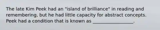 The late Kim Peek had an "island of brilliance" in reading and remembering, but he had little capacity for abstract concepts. Peek had a condition that is known as __________________.