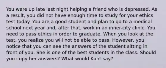 You were up late last night helping a friend who is depressed. As a result, you did not have enough time to study for your ethics test today. You are a good student and plan to go to a medical school next year and, after that, work in an inner-city clinic. You need to pass ethics in order to graduate. When you look at the test, you realize you will not be able to pass. However, you notice that you can see the answers of the student sitting in front of you. She is one of the best students in the class. Should you copy her answers? What would Kant say?