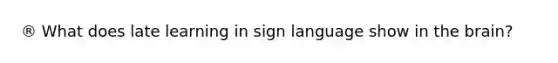 ® What does late learning in sign language show in the brain?