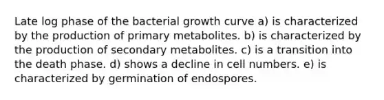 Late log phase of the bacterial growth curve a) is characterized by the production of primary metabolites. b) is characterized by the production of secondary metabolites. c) is a transition into the death phase. d) shows a decline in cell numbers. e) is characterized by germination of endospores.