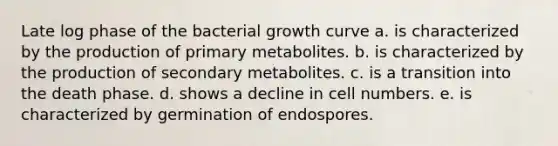 Late log phase of the bacterial growth curve a. is characterized by the production of primary metabolites. b. is characterized by the production of secondary metabolites. c. is a transition into the death phase. d. shows a decline in cell numbers. e. is characterized by germination of endospores.