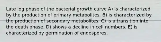 Late log phase of the bacterial growth curve A) is characterized by the production of primary metabolites. B) is characterized by the production of secondary metabolites. C) is a transition into the death phase. D) shows a decline in cell numbers. E) is characterized by germination of endospores.