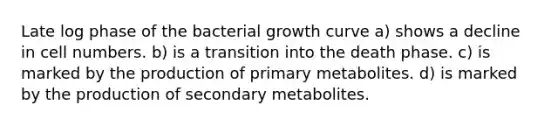 Late log phase of the bacterial growth curve a) shows a decline in cell numbers. b) is a transition into the death phase. c) is marked by the production of primary metabolites. d) is marked by the production of secondary metabolites.