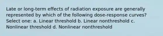 Late or long-term effects of radiation exposure are generally represented by which of the following dose-response curves? Select one: a. Linear threshold b. Linear nonthreshold c. Nonlinear threshold d. Nonlinear nonthreshold