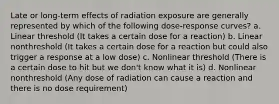 Late or long-term effects of radiation exposure are generally represented by which of the following dose-response curves? a. Linear threshold (It takes a certain dose for a reaction) b. Linear nonthreshold (It takes a certain dose for a reaction but could also trigger a response at a low dose) c. Nonlinear threshold (There is a certain dose to hit but we don't know what it is) d. Nonlinear nonthreshold (Any dose of radiation can cause a reaction and there is no dose requirement)