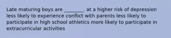 Late maturing boys are ________. at a higher risk of depression less likely to experience conflict with parents less likely to participate in high school athletics more likely to participate in extracurricular activities