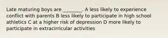 Late maturing boys are ________. A less likely to experience conflict with parents B less likely to participate in high school athletics C at a higher risk of depression D more likely to participate in extracirricular activities