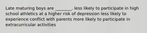 Late maturing boys are ________. less likely to participate in high school athletics at a higher risk of depression less likely to experience conflict with parents more likely to participate in extracurricular activities