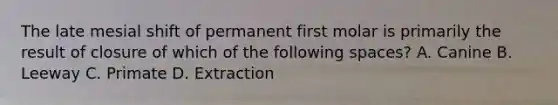 The late mesial shift of permanent first molar is primarily the result of closure of which of the following spaces? A. Canine B. Leeway C. Primate D. Extraction