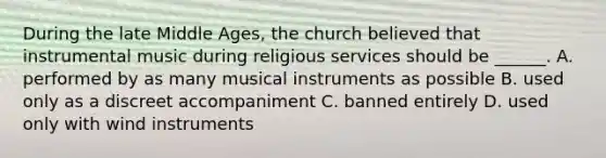 During the late Middle Ages, the church believed that instrumental music during religious services should be ______. A. performed by as many musical instruments as possible B. used only as a discreet accompaniment C. banned entirely D. used only with wind instruments